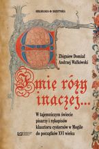 Okładka - Imię róży inaczej... W tajemniczym świecie pisarzy i rękopisów klasztoru cystersów w Mogile do początków XVI w - Zbigniew Domżał, Andrzej Wałkówski