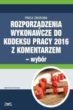 Okładka - Rozporządzenia wykonawcze do Kodeksu pracy 2016 z komentarzem - wybór - Bożena Lenart, Małgorzata Podgórska, Aldona Salamon, Renata Majewska, Sebastian Kryczka, Dorota Brzeszczak-Zagrodzka
