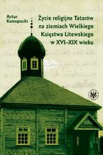Okładka - Życie religijne Tatarów na ziemiach Wielkiego Księstwa Litewskiego w XVI-XIX wieku - Artur Konopacki