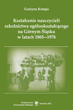 Okładka - Kształcenie nauczycieli szkolnictwa ogólnokształcącego na Górnym Śląsku w latach 1865-1976 - Grażyna Kempa