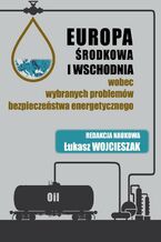 Okładka - Europa Środkowa i Wschodnia wobec wybranych problemów bezpieczeństwa energetycznego - Łukasz Wojcieszak