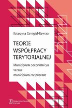 Okładka - Teorie współpracy terytorialnej. Municipium oeconomicus versus municipium reciprocans - Katarzyna Szmigiel-Rawska