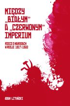 Okładka - MIĘDZY "BIAŁYM" A "CZERWONYM" IMPERIUM RZECZ O NARODACH W ROSJI 1917-1922 - ADAM LITYŃSKI