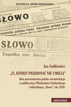 Okładka - Ci, którzy przekonać nie umieją. Idea porozumienia polsko-niemieckiego w publicystyce Władysława Studnickiego i wileńskiego Słowa (do 1939) - Jan Sadkiewicz