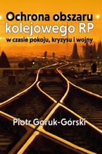 Okładka - Ochrona obszaru kolejowego RP w czasie pokoju, kryzysu i wojny - Piotr Goruk-Górski