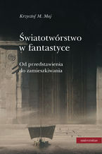 Okładka - Światotwórstwo w fantastyce. Od przedstawienia do zamieszkiwania - Krzysztof M. Maj