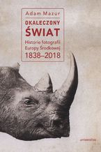 Okładka - Okaleczony świat. Historie fotografii Europy Środkowej 1838-2018 - Adam Mazur