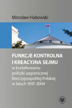 Okładka - Funkcje kontrolna i kreacyjna Sejmu w kształtowaniu polityki zagranicznej Rzeczypospolitej Polskiej w latach 1997-2004 - Mirosław Habowski