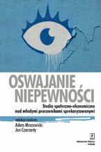 Okładka - Oswajanie niepewności. Studia społeczno-ekonomiczne nad młodymi pracownikami sprekaryzowanymi - Adam Mrozowicki, Jan Czarzasty