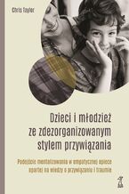 Okładka - DZIECI I MŁODZIEŻ ZE ZDEZORGANIZOWANYM STYLEM PRZYWIĄZANIA. Podejście mentalizowania w empatycznej opiece opartej na wiedzy o przywiązaniu i traumie - Chis Taylor