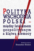 Okładka - Polityka wschodnia Polski - między fatalizmem geopolitycznym a klątwą niemocy - Stanisław Bieleń