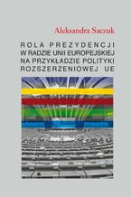 Okładka - Rola Prezydencji w Radzie Unii Europejskiej na przykładzie polityki rozszerzeniowej UE - Aleksandra Saczuk