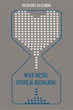Okładka - Wiek męski: epopeja rozkładu. Motywy senilne w poezji polskiej po 1989 roku (Marcin Świetlicki, Jacek Podsiadło i inni poeci) - Grzegorz Olszański
