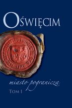 Okładka - Oświęcim - miasto pogranicza. Tom I - Bożena Czwojdrak, Kazimierz Miroszewski, Piotr Węcowski