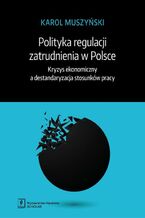 Okładka - Polityka regulacji zatrudnienia w Polsce. Kryzys ekonomiczny a destandaryzacja stosunków pracy - Karol Muszyński