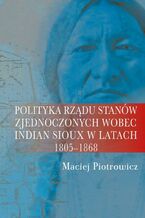 Okładka - Polityka rządu Stanów Zjednoczonych wobec Indian Sioux w latach 1805-1868 - Maciej Piotrowicz