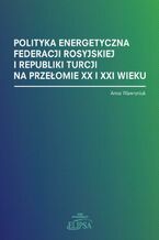 Okładka - Polityka energetyczna Federacji Rosyjskiej i Republiki Turcji na przełomie XX i XXI wieku - Anna Wawryniuk