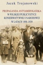 Okładka - Propaganda antyamerykańska w polskiej publicystyce konserwatywnej i narodowej w latach 1898-1939 - Jacek Trojanowski