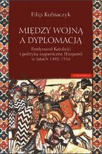 Okładka - Między wojną a dyplomacją. Ferdynand Katolicki i polityka zagraniczna Hiszpanii w latach 1492-1516 - Filip Kubiaczyk