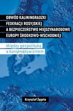 Okładka - Obwód kaliningradzki Federacji Rosyjskiej a bezpieczeństwo międzynarodowe Europy Środkowo-Wschodniej. Między geopolityką a konstruktywizmem - Krzysztof Żęgota