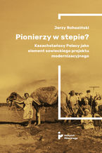 Okładka - Pionierzy w stepie? Kazachstańscy Polacy jako element sowieckiego projektu modernizacyjnego - Jerzy Rohoziński