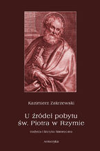 Okładka - U źródeł pobytu św. Piotra w Rzymie. Tradycja i krytyka historyczna - Kazimierz Zakrzewski