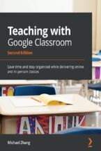 Okładka - Teaching with Google Classroom. Save time and stay organized while delivering online and in-person classes - Second Edition - Michael Zhang
