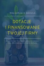 Okładka - Dotacje i finansowanie Twojej firmy. Praktyczny poradnik krok po kroku dla zaczynających swój biznes - Małgorzata Bakuła