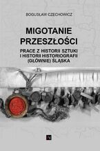 Okładka - MIGOTANIE PRZESZŁOŚCI PRACE Z HISTORII SZTUKI I HISTORII HISTORIOGRAFII (GŁÓWNIE) ŚLĄSKA - Bogusław Czechowicz