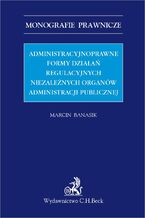 Okładka - Administracyjnoprawne formy działań regulacyjnych niezależnych organów administracji publicznej - Marcin Banasik