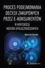 Okładka - Proces podejmowania decyzji zakupowych przez e-konsumentów w kontekście mediów społecznościowych - Agnieszka Dejnaka