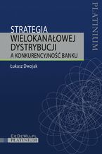 Okładka - Strategia wielokanałowej dystrybucji a konkurencyjność banku - Łukasz Dwojak