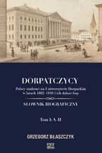 Okładka - Dorpatczycy. Polscy studenci na Uniwersytecie Dorpackim w latach 1802-1918 i ich dalsze losy. Słownik biograficzny. Tom I: A-H - Grzegorz Błaszczyk