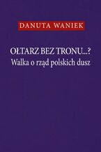Okładka - Ołtarz bez tronu...? Walka o rząd polskich dusz - Danuta Waniek