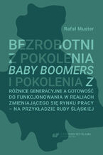 Okładka - Bezrobotni z pokolenia Baby Boomers i pokolenia Z. Różnice generacyjne a gotowość do funkcjonowania w realiach zmieniającego się rynku pracy - na przykładzie Rudy Śląskiej - Rafał Muster