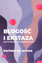 Okładka - Błogość i ekstaza. Wprowadzenie do jestdobrzyzmu - Bartosz M. Wrona
