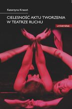 Okładka - Cielesność aktu tworzenia w teatrze ruchu. Integracja sztuki i edukacji w rozwoju i transgresji potencjału człowieka - Katarzyna Krasoń