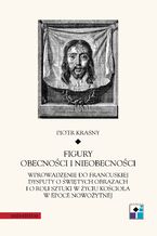 Okładka - Figury obecności i nieobecności. Wprowadzenie do francuskiej dysputy o świętych obrazach i o roli sztuki w życiu Kościoła w epoce nowożytnej - Piotr Krasny