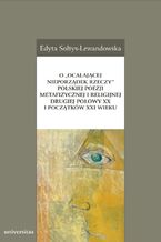 Okładka - O "ocalającej nieporządek rzeczy" polskiej poezji metafizycznej i religijnej drugiej połowy XX i początków XXI wieku - Edyta Sołtys-Lewandowska
