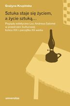 Okładka - Sztuka staje się życiem, a życie sztuką... Poglądy estetyczne Lou Andreas-Salomé w przestrzeni kulturowej końca XIX i początku XX wieku - Grażyna Krupińska