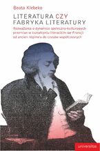 Okładka - Literatura czy fabryka literatury. Rozważania o dynamice społeczno-kulturowych przemian w kształceniu literackim we Francji od ancien régime'u do czasów współczesnych - Beata Klebeko
