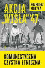 Okładka - Akcja "Wisła" '47. Komunistyczna czystka etniczna - Grzegorz Motyka