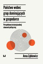 Okładka - Państwo wobec grup dominujących w gospodarce - perspektywa instytucjonalnej ekonomii politycznej - Anna Ząbkowicz