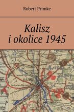 Okładka - Kalisz i okolice 1945 - Robert Primke