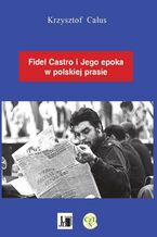 Okładka - Fidel Castro i jego epoka w polskiej prasie - Krzysztof Całus