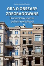 Okładka - Gra o obszary zdegradowane. Ekonomiczny wymiar polityki rewitalizacji - Aleksandra Jadach-Sepioło