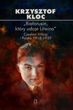 Okładka - ,,Białorusin, który udaje Litwina". Czesław Miłosz i Polska 1918-1939 - Krzysztof Kloc
