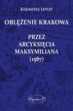 Okładka - Oblężenie Krakowa przez arcyksięcia Maksymiliana (1587) - Kazimierz Lepszy