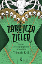 Okładka - Zabójcza zieleń. Historia zielonego pigmentu z arszenikiem - Wiktoria Król
