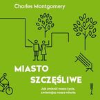 Okładka - Miasto szczęśliwe. Jak zmienić nasze życie zmieniając nasze miasta - Charles Montgomery